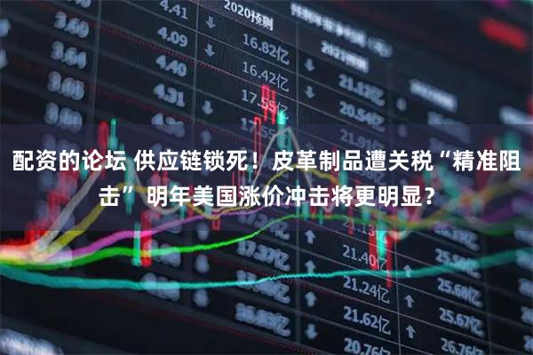 配资的论坛 供应链锁死！皮革制品遭关税“精准阻击” 明年美国涨价冲击将更明显？