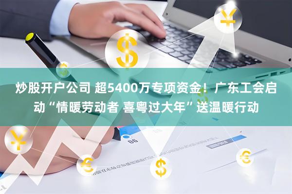炒股开户公司 超5400万专项资金！广东工会启动“情暖劳动者 喜粤过大年”送温暖行动