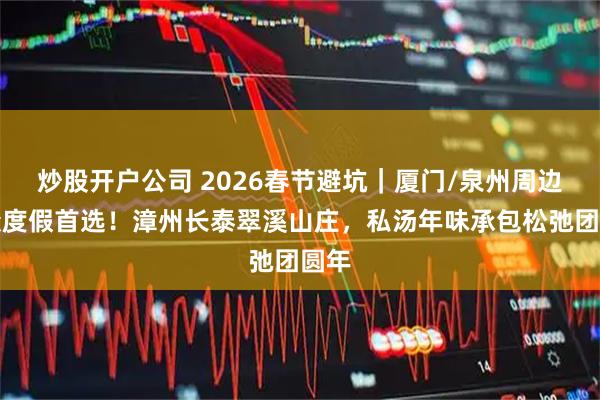 炒股开户公司 2026春节避坑｜厦门/泉州周边小众度假首选！漳州长泰翠溪山庄，私汤年味承包松弛团圆年