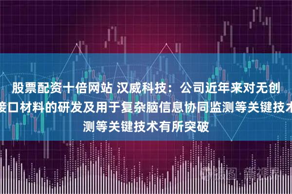 股票配资十倍网站 汉威科技：公司近年来对无创柔性脑机接口材料的研发及用于复杂脑信息协同监测等关键技术有所突破