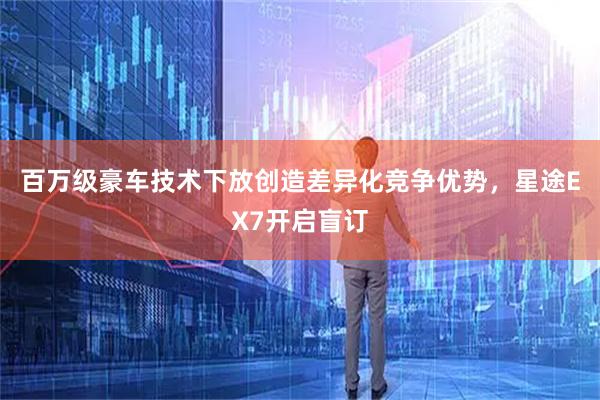 百万级豪车技术下放创造差异化竞争优势，星途EX7开启盲订