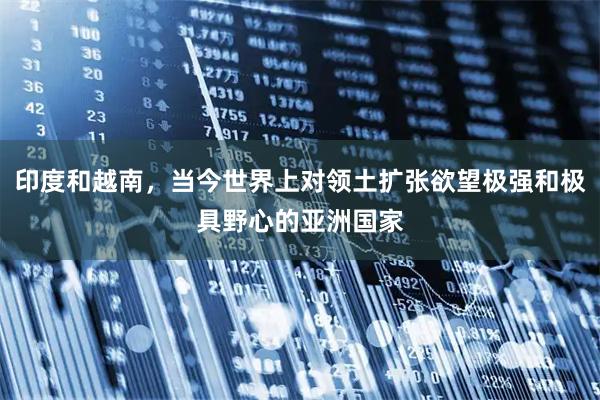 印度和越南，当今世界上对领土扩张欲望极强和极具野心的亚洲国家