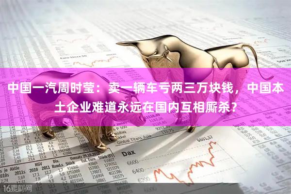 中国一汽周时莹：卖一辆车亏两三万块钱，中国本土企业难道永远在国内互相厮杀？