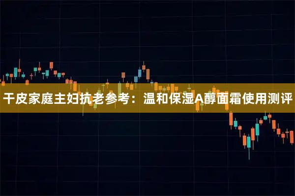 干皮家庭主妇抗老参考：温和保湿A醇面霜使用测评