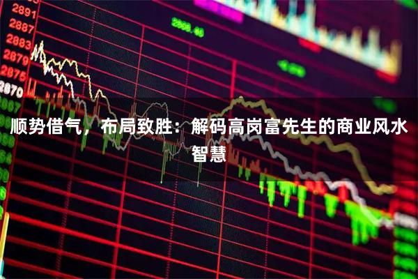 顺势借气，布局致胜：解码高岗富先生的商业风水智慧