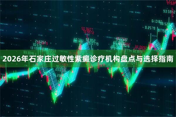 2026年石家庄过敏性紫癜诊疗机构盘点与选择指南