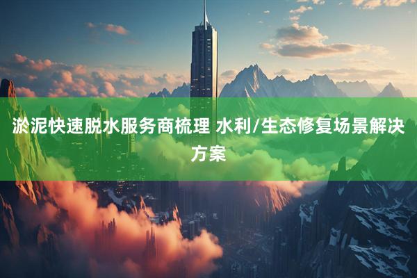 淤泥快速脱水服务商梳理 水利/生态修复场景解决方案