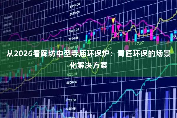 从2026看廊坊中型寺庙环保炉：青匠环保的场景化解决方案