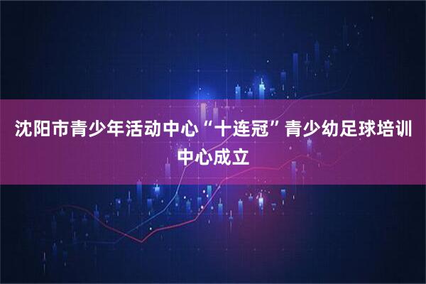 沈阳市青少年活动中心“十连冠”青少幼足球培训中心成立