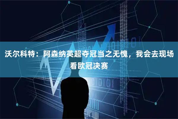 沃尔科特：阿森纳英超夺冠当之无愧，我会去现场看欧冠决赛