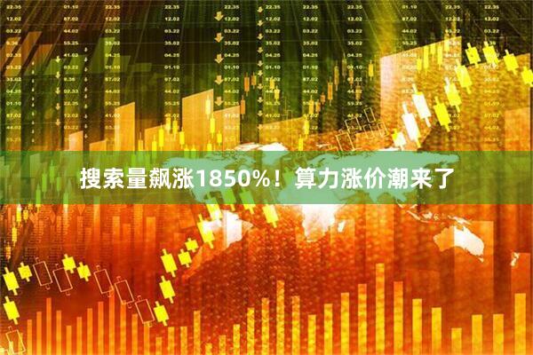 搜索量飙涨1850%！算力涨价潮来了