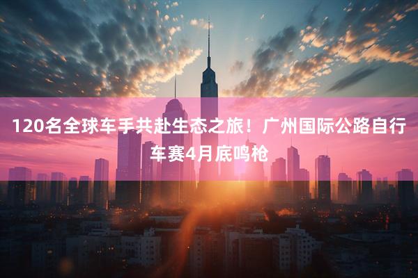 120名全球车手共赴生态之旅！广州国际公路自行车赛4月底鸣枪