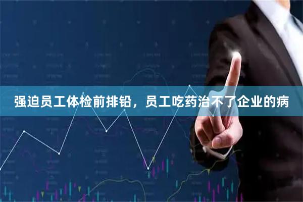 强迫员工体检前排铅，员工吃药治不了企业的病