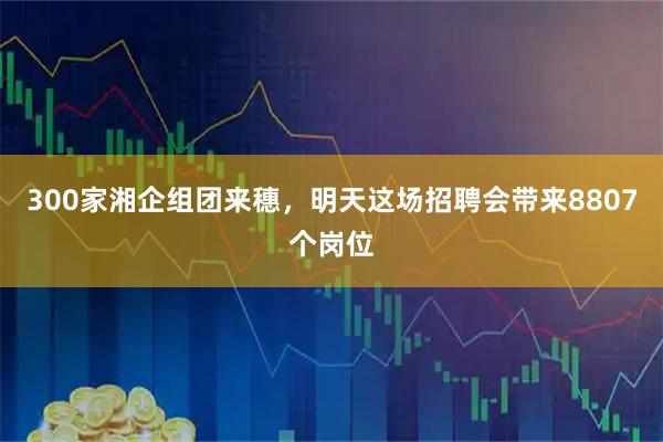 300家湘企组团来穗，明天这场招聘会带来8807个岗位
