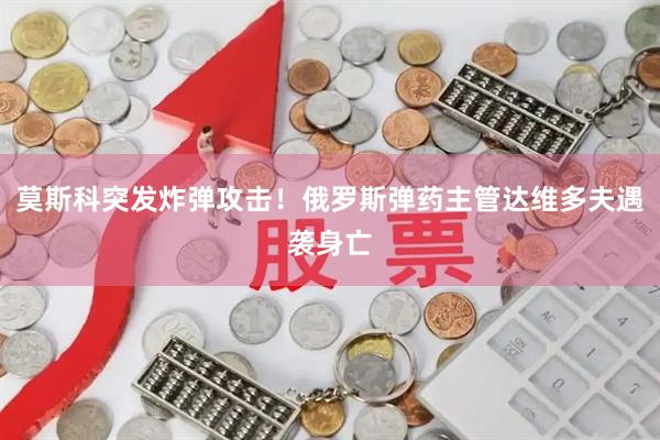 莫斯科突发炸弹攻击！俄罗斯弹药主管达维多夫遇袭身亡
